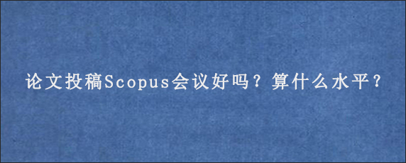 论文投稿Scopus会议好吗？算什么水平？