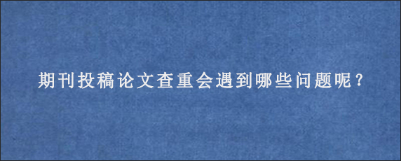 期刊投稿论文查重会遇到哪些问题呢？