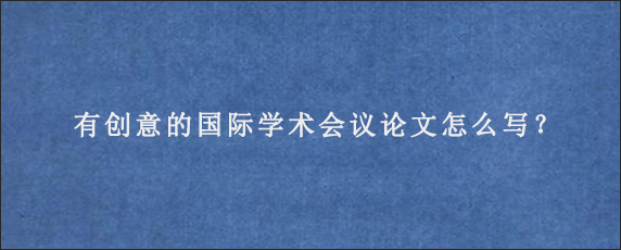 有创意的国际学术会议论文怎么写？