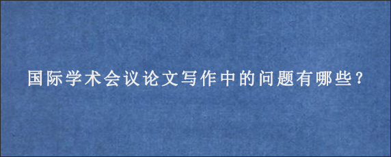 国际学术会议论文写作中的问题有哪些？