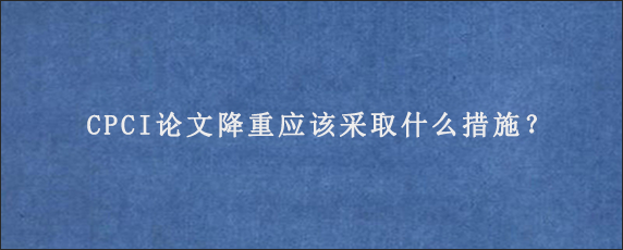 CPCI论文降重应该采取什么措施？