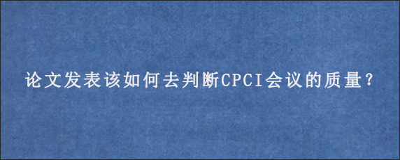 论文发表该如何去判断CPCI会议的质量？