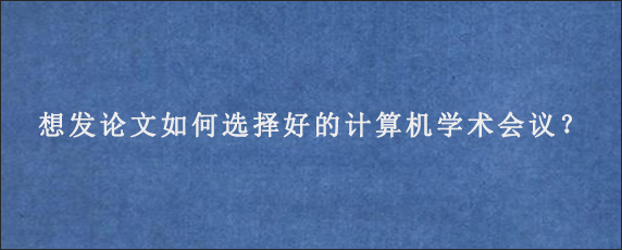 想发论文如何选择好的计算机学术会议？