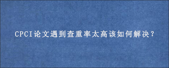 CPCI论文遇到查重率太高该如何解决？