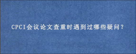 CPCI会议论文查重时遇到过哪些疑问？