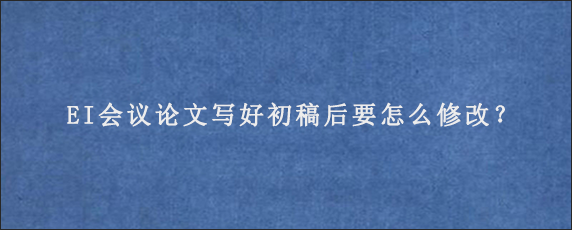 EI会议论文写好初稿后要怎么修改？