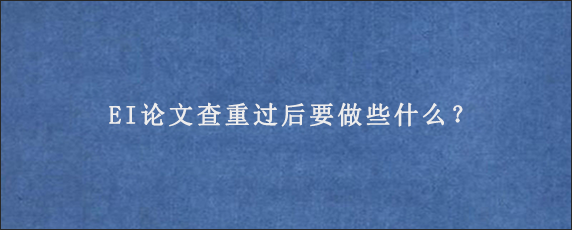 EI论文查重过后要做些什么？