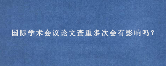 国际学术会议论文查重多次会有影响吗？