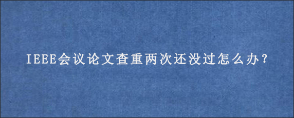 IEEE会议论文查重两次还没过怎么办？