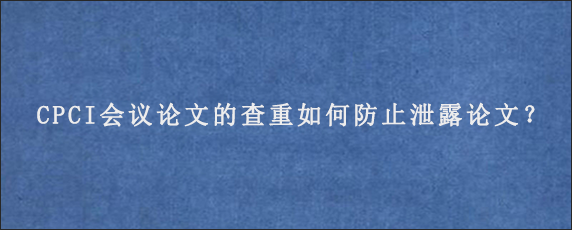 CPCI会议论文的查重如何防止泄露论文？