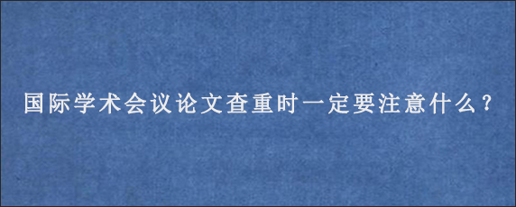 国际学术会议论文查重时一定要注意什么？