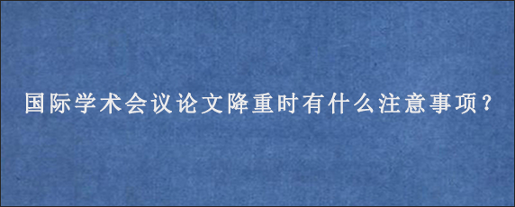 国际学术会议论文降重时有什么注意事项？