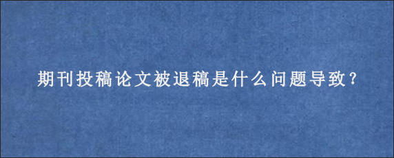 期刊投稿论文被退稿是什么问题导致？