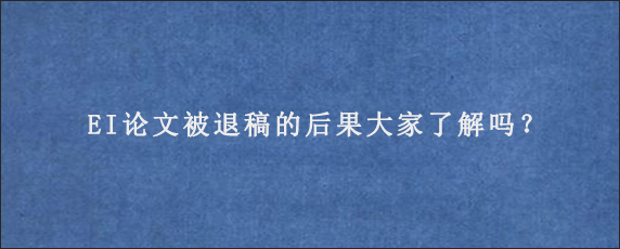 EI论文被退稿的后果大家了解吗？