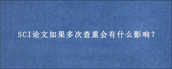 SCI论文如果多次查重会有什么影响？