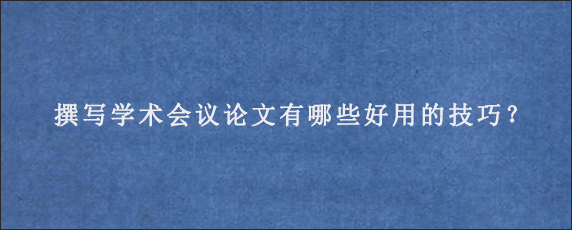 撰写学术会议论文有哪些好用的技巧？