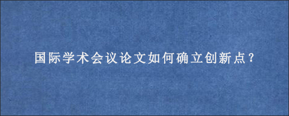 国际学术会议论文如何确立创新点？