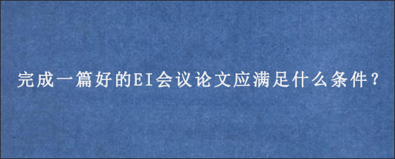 完成一篇好的EI会议论文应满足什么条件？