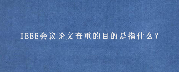 IEEE会议论文查重的目的是指什么？