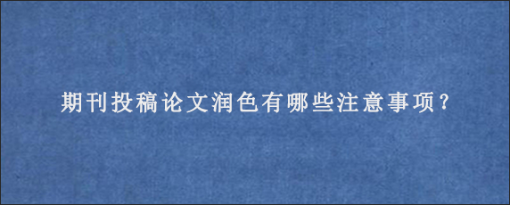 期刊投稿论文润色有哪些注意事项？