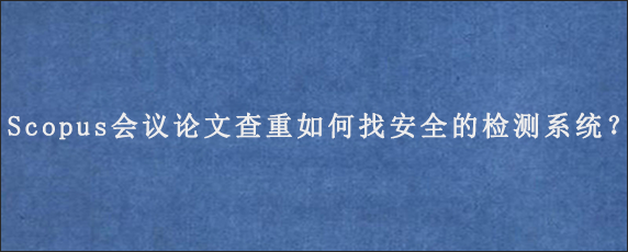 Scopus会议论文查重如何找安全的检测系统？