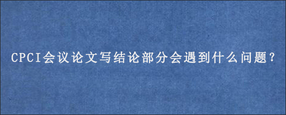 CPCI会议论文写结论部分会遇到什么问题？