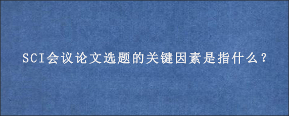 SCI会议论文选题的关键因素是指什么？