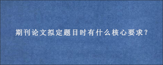 期刊论文拟定题目时有什么核心要求？