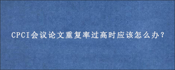 CPCI会议论文重复率过高时应该怎么办？