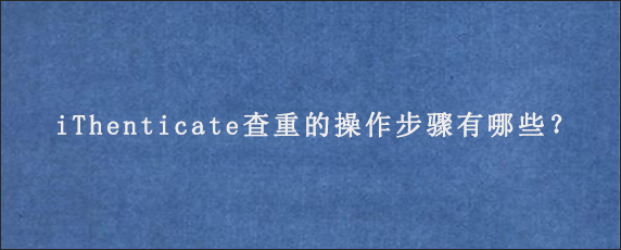 iThenticate查重的操作步骤有哪些？