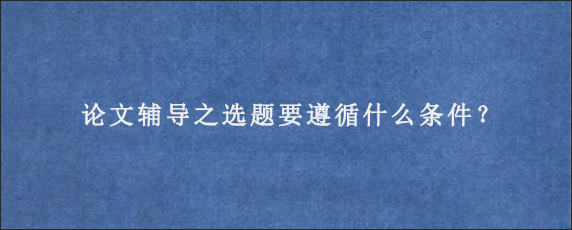 论文辅导之选题要遵循什么条件？