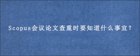 Scopus会议论文查重时要知道什么事宜？