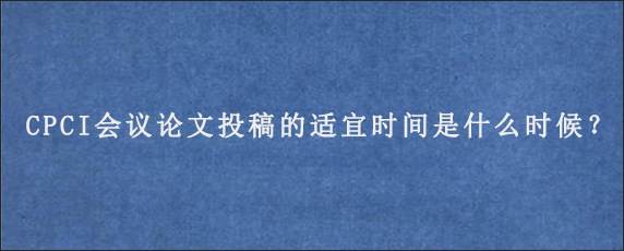 CPCI会议论文投稿的适宜时间是什么时候？