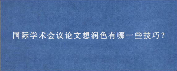 国际学术会议论文想润色有哪一些技巧？