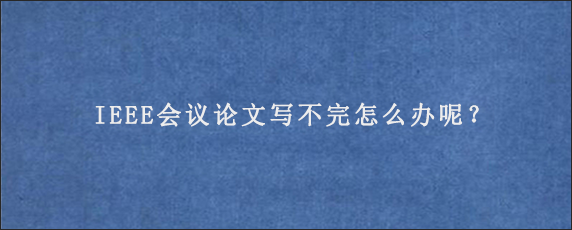 IEEE会议论文写不完怎么办呢？