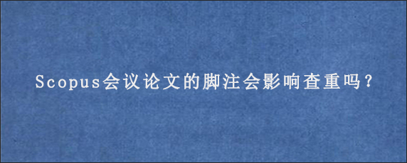 Scopus会议论文的脚注会影响查重吗？