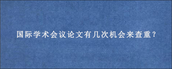 国际学术会议论文有几次机会来查重？