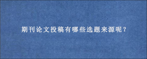 期刊论文投稿有哪些选题来源呢？