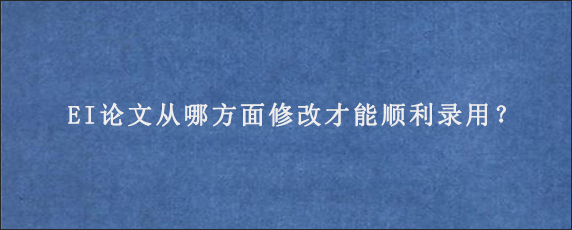 EI论文从哪方面修改才能顺利录用？