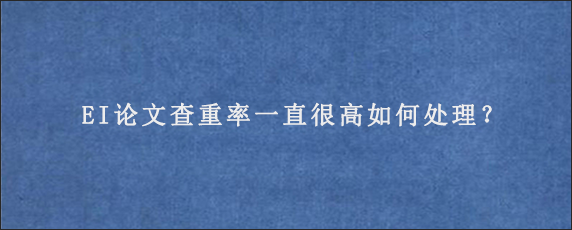 EI论文查重率一直很高如何处理？