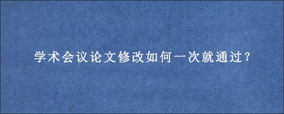 学术会议论文修改如何一次就通过？