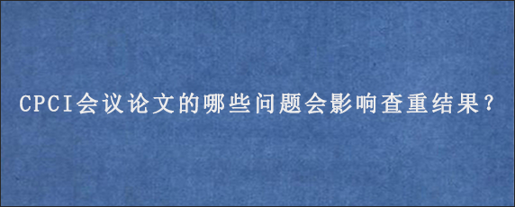 CPCI会议论文的哪些问题会影响查重结果？