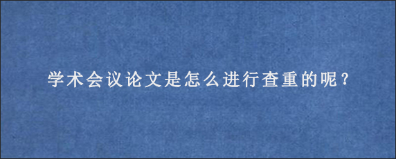 学术会议论文是怎么进行查重的呢？