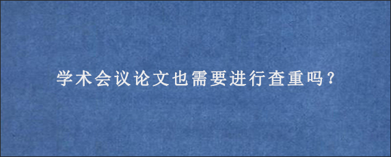 学术会议论文也需要进行查重吗？