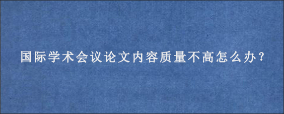 国际学术会议论文内容质量不高怎么办？