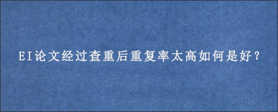 EI论文经过查重后重复率太高如何是好？