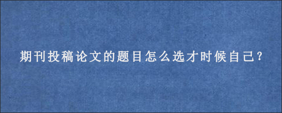 期刊投稿论文的题目怎么选才时候自己？