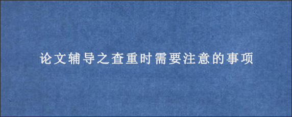 论文辅导之查重时需要注意的事项