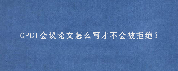 CPCI会议论文怎么写才不会被拒绝？