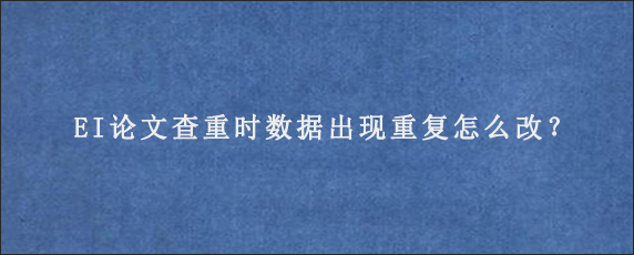 EI论文查重时数据出现重复怎么改？